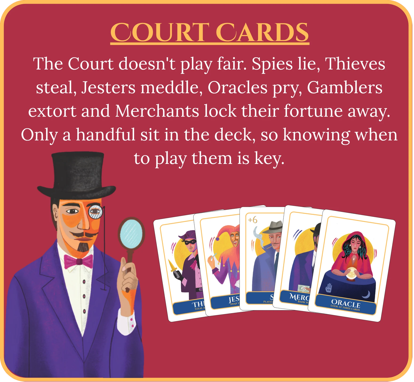 Court Cards. The Court doesn’t play fair. Spies lie, Thieves steal, Jesters meddle, Oracles pry, Gamblers extort and Merchants lock their fortune away. Only a handful sit in the deck, so knowing when to play them is key.