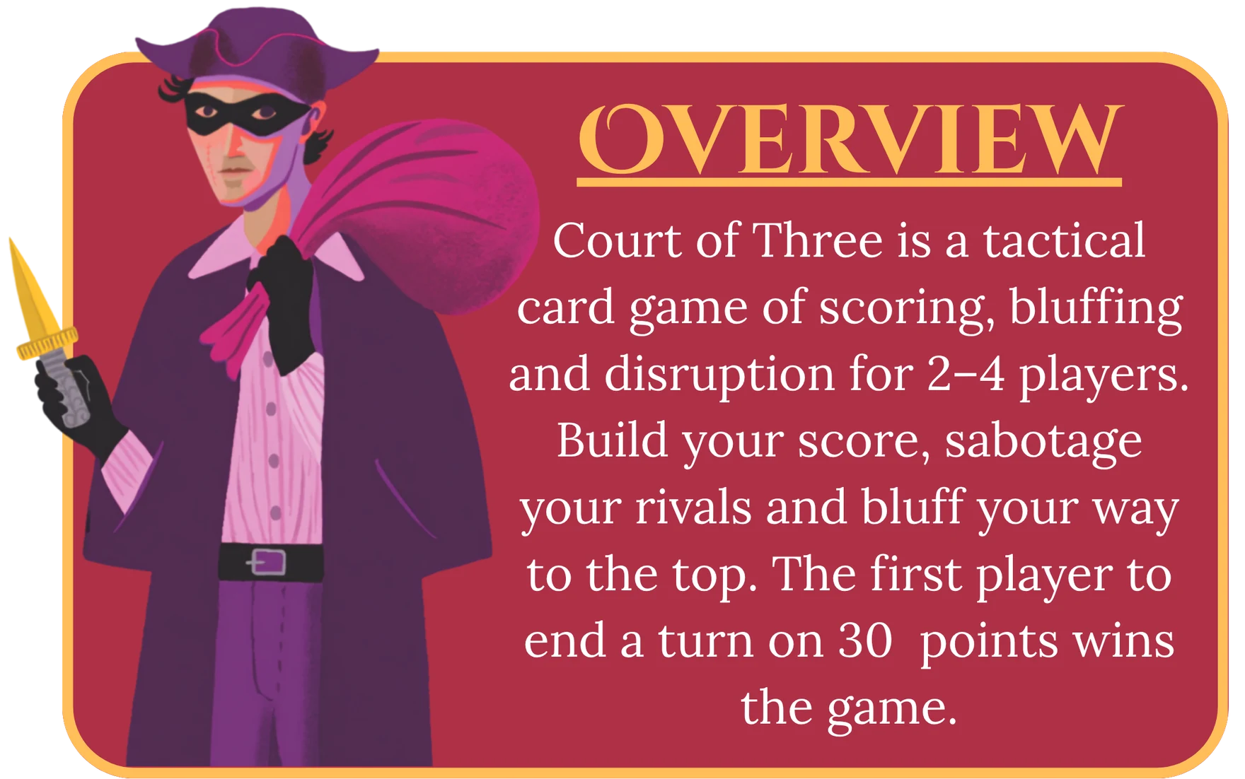 Overview. Court of Three is a tactical card game of scoring, bluffing and disruption for 2 to 4 players. Build your score, sabotage your rivals and bluff your way to the top. The first player to end a turn on 30 points wins the game.