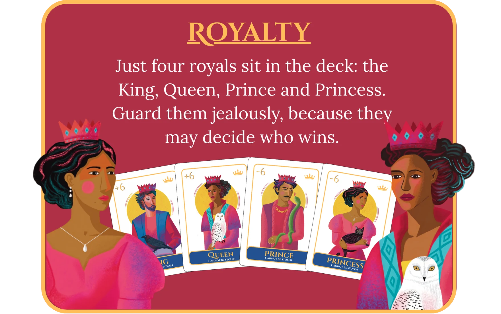 Royalty. Just four royals sit in the deck: the King, Queen, Prince and Princess. Guard them jealously, because they may decide who wins.