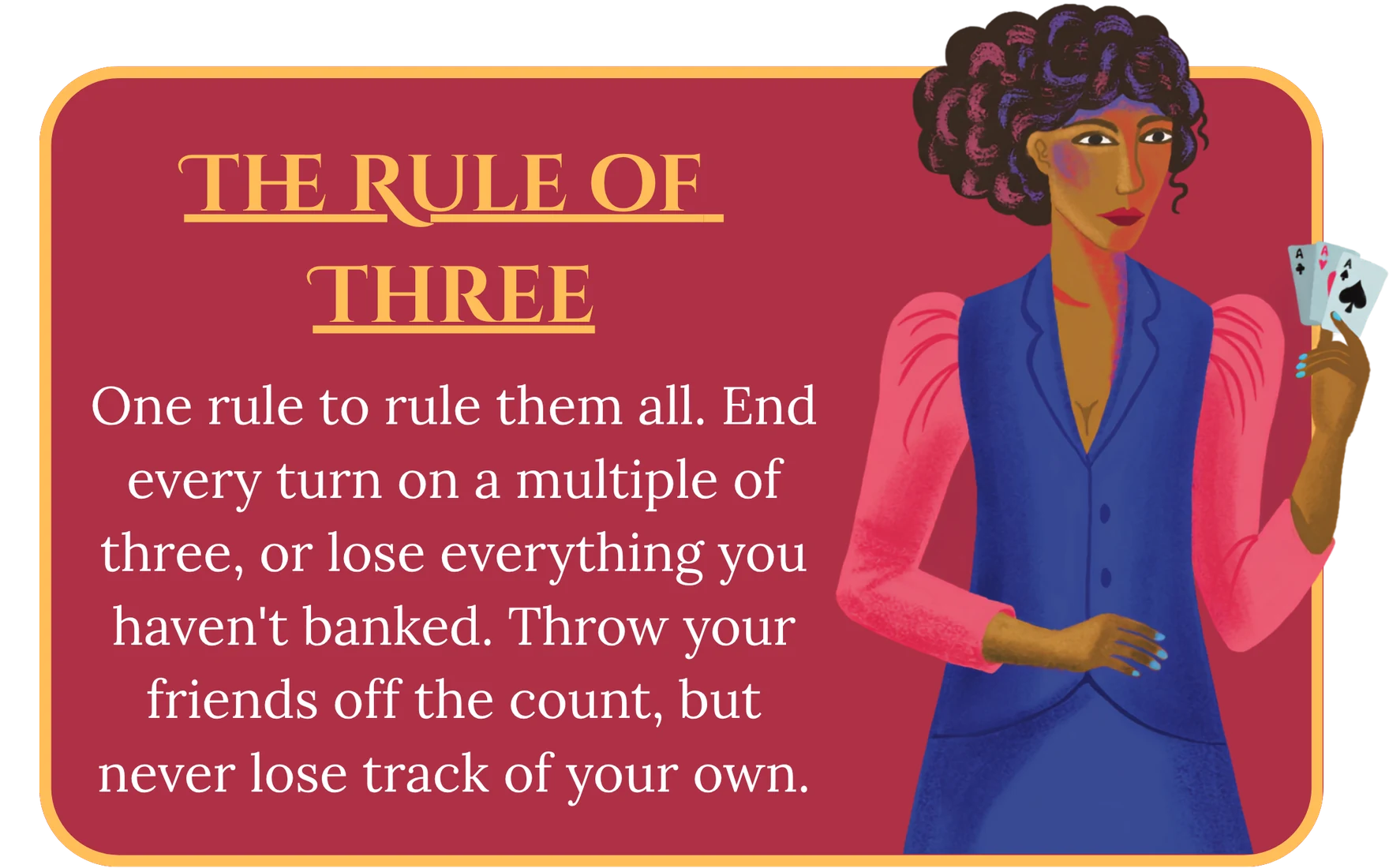 The Rule of Three. One rule to rule them all. End every turn on a multiple of three, or lose everything you haven’t banked. Throw your friends off the count, but never lose track of your own.