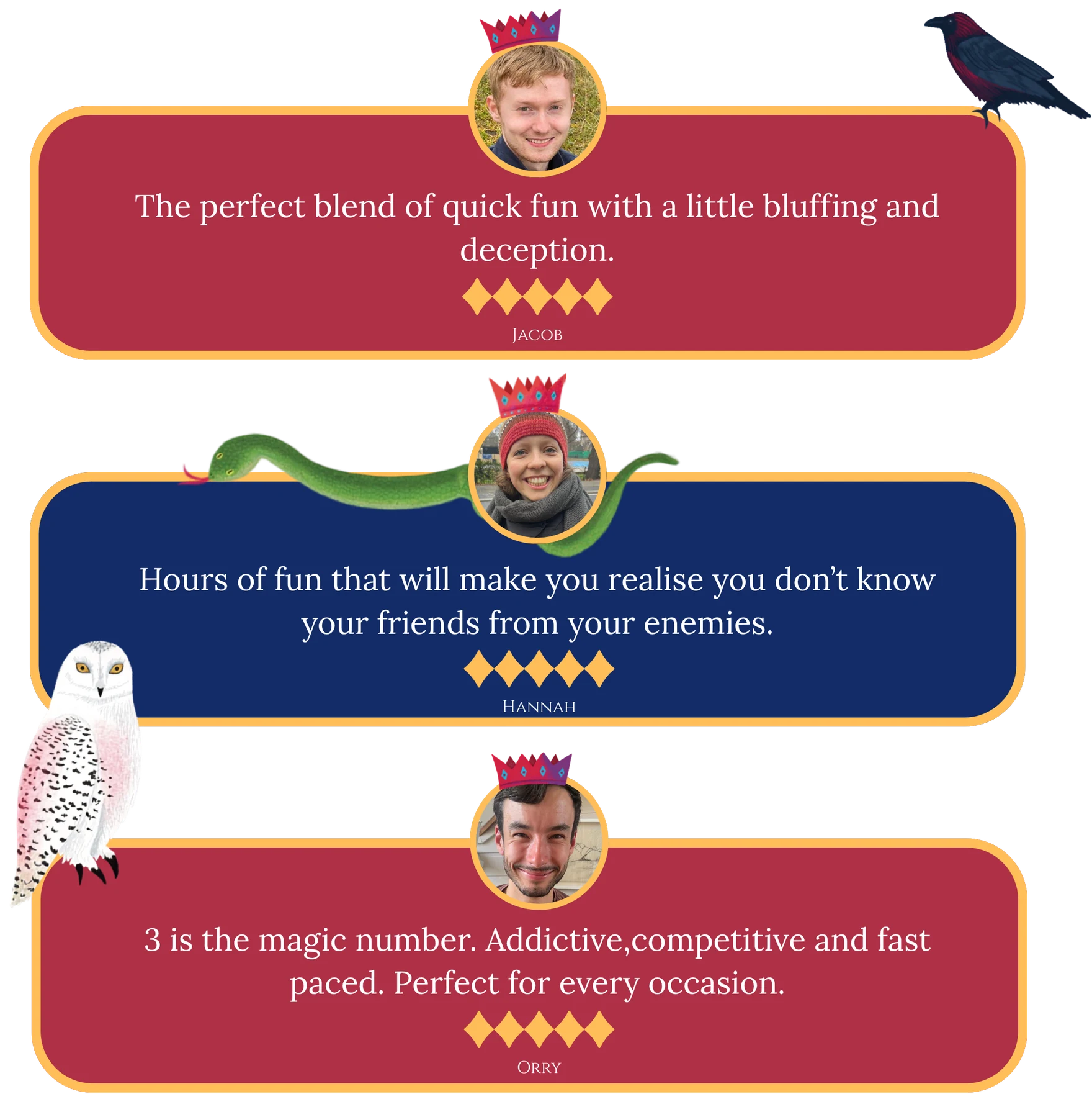 Player reviews. Jacob, five stars: the perfect blend of quick fun with a little bluffing and deception. Hannah, five stars: hours of fun that will make you realise you don’t know your friends from your enemies. Orry, five stars: 3 is the magic number, addictive, competitive and fast paced, perfect for every occasion.
